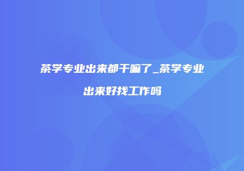 茶学专业出来都干嘛了_茶学专业出来好找工作吗