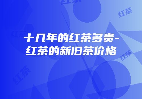 十几年的红茶多贵-红茶的新旧茶价格