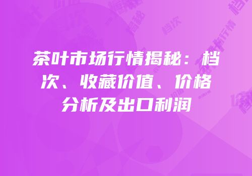 茶叶市场行情揭秘：档次、收藏价值、价格分析及出口利润