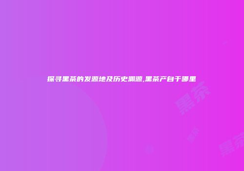 探寻黑茶的发源地及历史渊源,黑茶产自于哪里