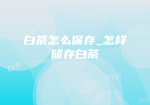 白茶怎么保存_怎样储存白茶