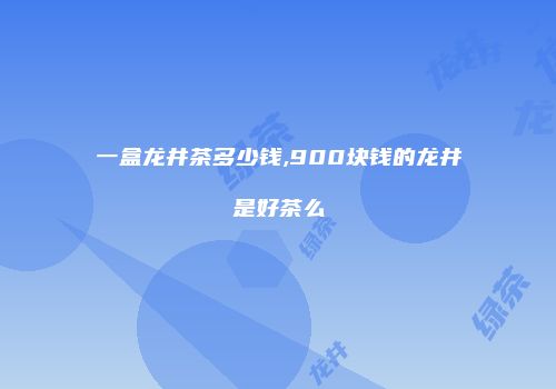 一盒龙井茶多少钱,900块钱的龙井是好茶么