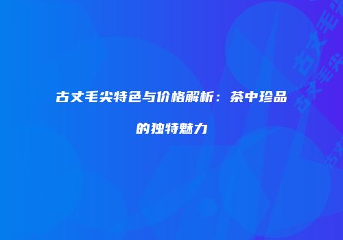 古丈毛尖特色与价格解析：茶中珍品的独特魅力