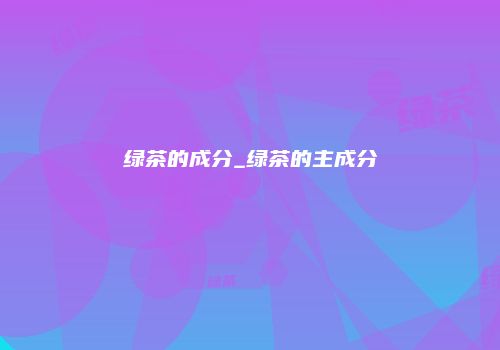 绿茶的成分_绿茶的主成分
