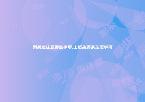 喝茶应注意哪些事项,上班族喝茶注意事项