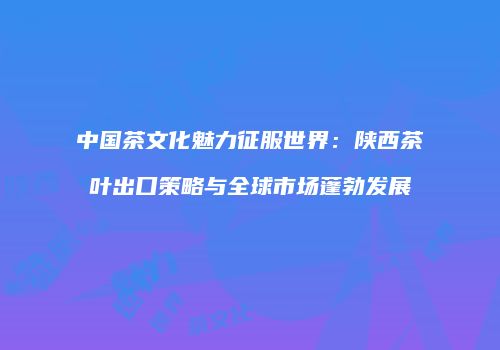 中国茶文化魅力征服世界：陕西茶叶出口策略与全球市场蓬勃发展
