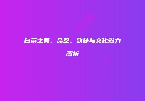 白茶之美：品鉴、韵味与文化魅力解析