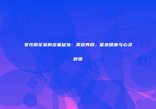 女性喝花茶的多重益处：美容养颜，促进健康与心灵舒缓