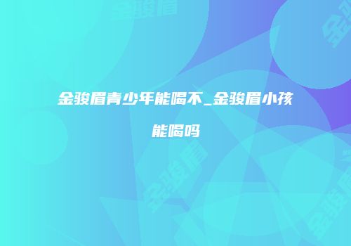 金骏眉青少年能喝不_金骏眉小孩能喝吗