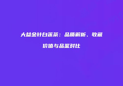 大益金针白莲茶：品质解析、收藏价值与品鉴对比