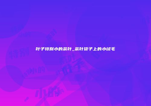 叶子特别小的茶叶_茶叶袋子上的小绒毛