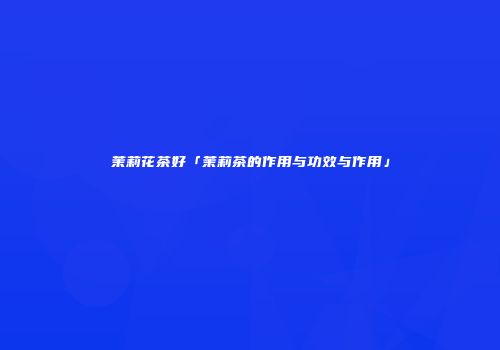 茉莉花茶好「茉莉茶的作用与功效与作用」