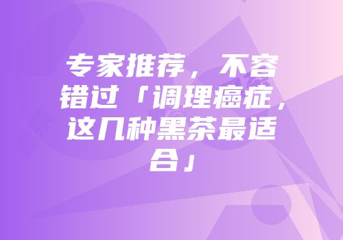 专家推荐，不容错过「调理癌症，这几种黑茶最适合」