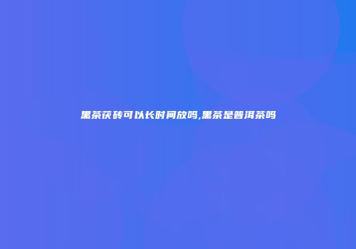 黑茶茯砖可以长时间放吗,黑茶是普洱茶吗