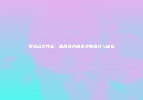 男性健康养生：黑茶及其他茶饮的选择与益处