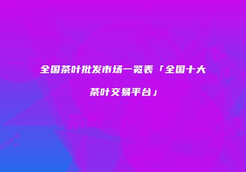全国茶叶批发市场一览表「全国十大茶叶交易平台」