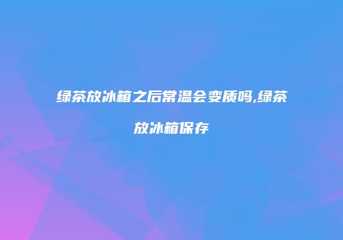 绿茶放冰箱之后常温会变质吗,绿茶放冰箱保存