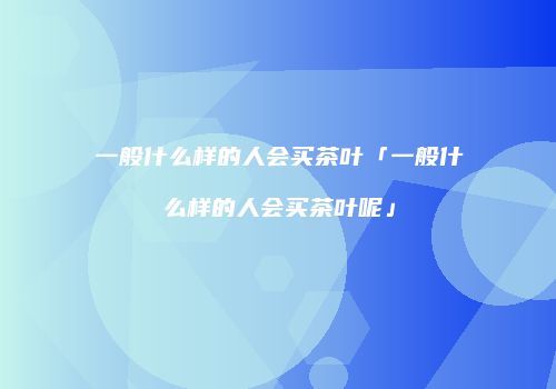 一般什么样的人会买茶叶「一般什么样的人会买茶叶呢」