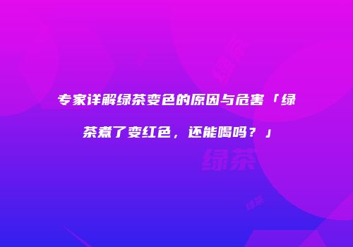 专家详解绿茶变色的原因与危害「绿茶煮了变红色，还能喝吗？」