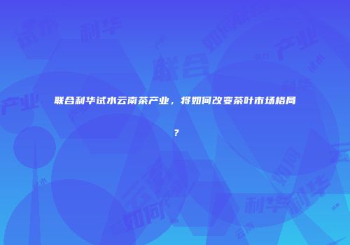 联合利华试水云南茶产业，将如何改变茶叶市场格局？