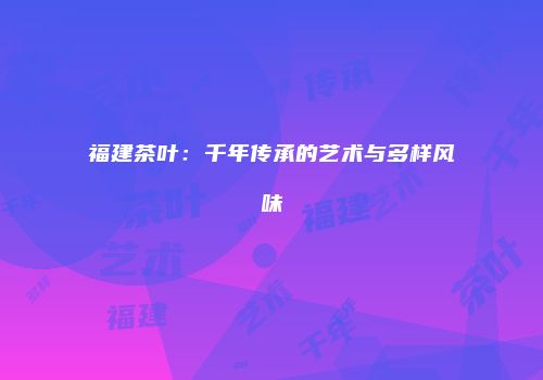 福建茶叶：千年传承的艺术与多样风味