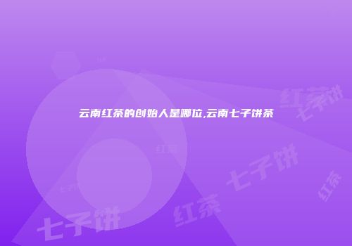 云南红茶的创始人是哪位,云南七子饼茶
