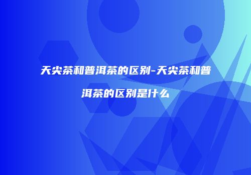 天尖茶和普洱茶的区别-天尖茶和普洱茶的区别是什么