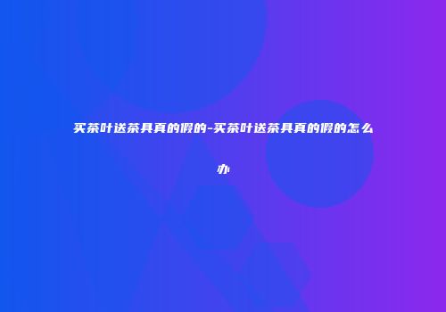买茶叶送茶具真的假的-买茶叶送茶具真的假的怎么办