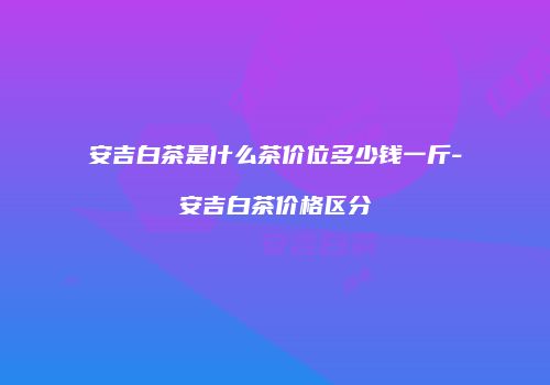 安吉白茶是什么茶价位多少钱一斤-安吉白茶价格区分