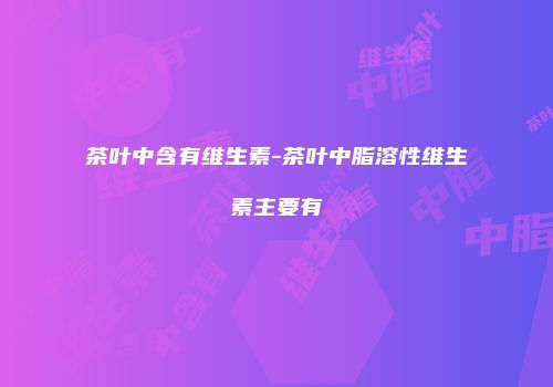 茶叶中含有维生素-茶叶中脂溶性维生素主要有