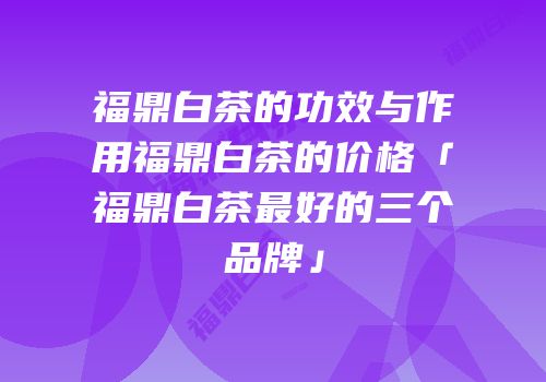 福鼎白茶的功效与作用福鼎白茶的价格「福鼎白茶最好的三个品牌」