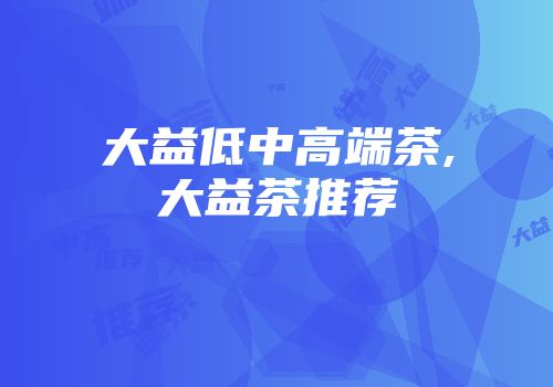 大益低中高端茶,大益茶推荐