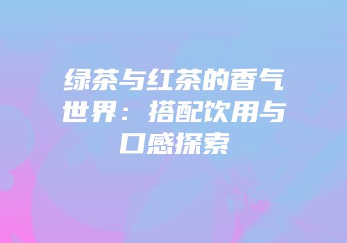 绿茶与红茶的香气世界：搭配饮用与口感探索