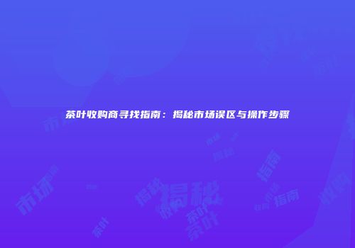 茶叶收购商寻找指南：揭秘市场误区与操作步骤