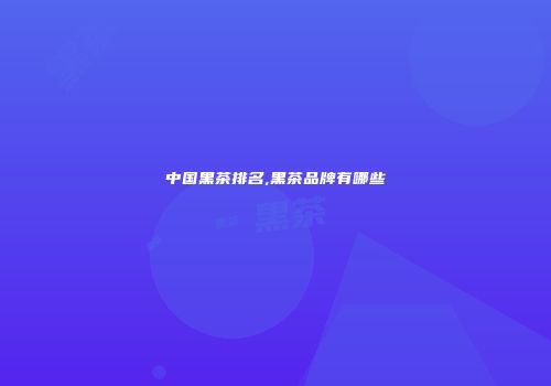中国黑茶排名,黑茶品牌有哪些
