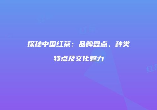 探秘中国红茶：品牌盘点、种类特点及文化魅力