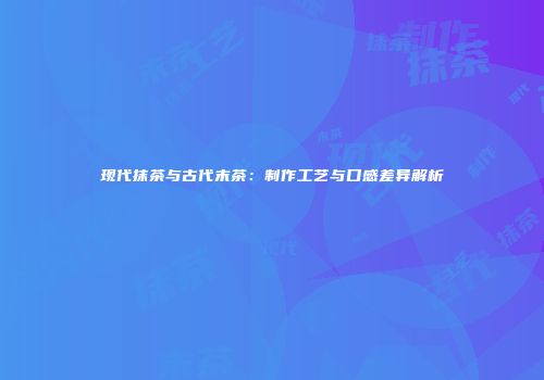 现代抹茶与古代末茶：制作工艺与口感差异解析