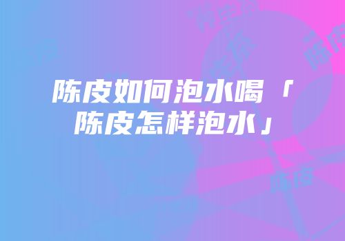 陈皮如何泡水喝「陈皮怎样泡水」