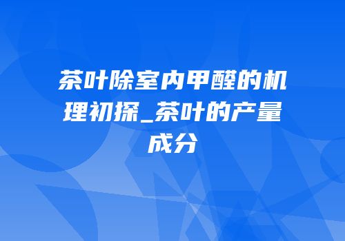 茶叶除室内甲醛的机理初探_茶叶的产量成分