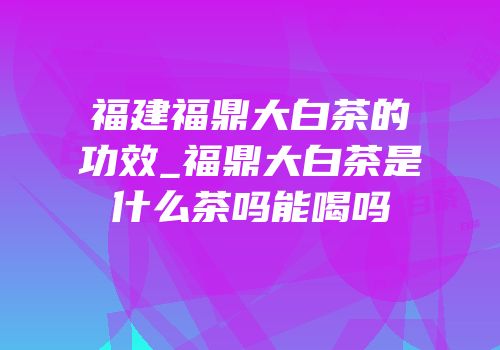 福建福鼎大白茶的功效_福鼎大白茶是什么茶吗能喝吗
