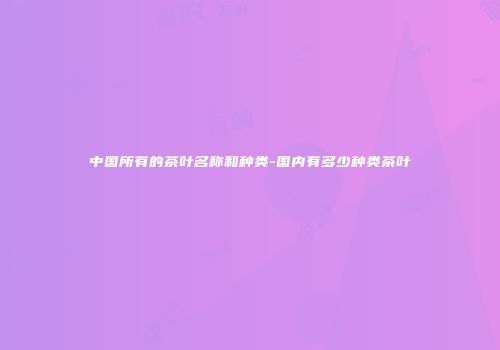 中国所有的茶叶名称和种类-国内有多少种类茶叶