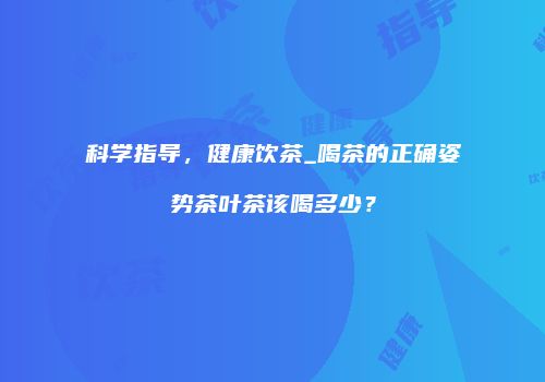 科学指导，健康饮茶_喝茶的正确姿势茶叶茶该喝多少？