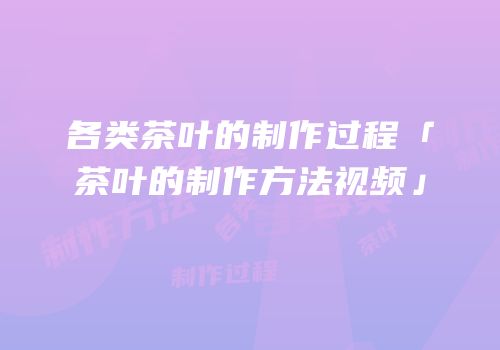 各类茶叶的制作过程「茶叶的制作方法视频」