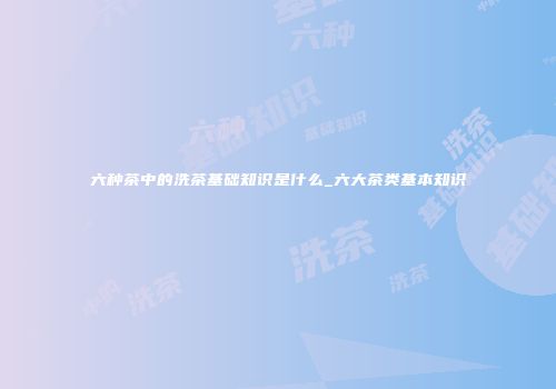 六种茶中的洗茶基础知识是什么_六大茶类基本知识