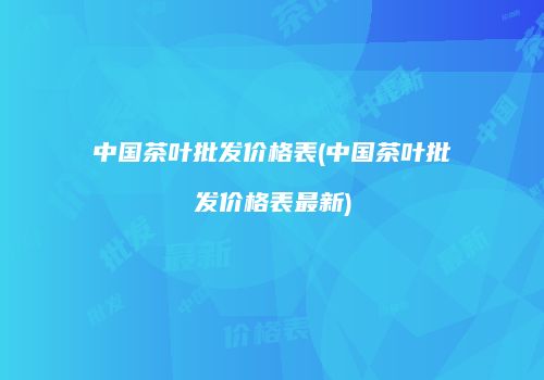 中国茶叶批发价格表(中国茶叶批发价格表最新)