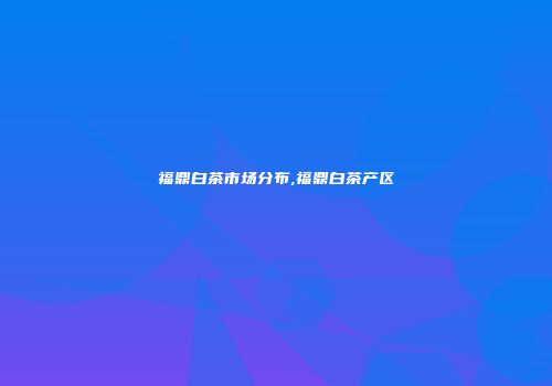 福鼎白茶市场分布,福鼎白茶产区