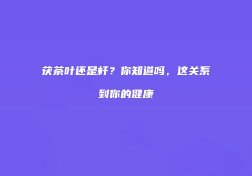 茯茶叶还是杆？你知道吗，这关系到你的健康