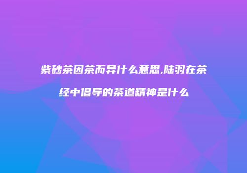 紫砂茶因茶而异什么意思,陆羽在茶经中倡导的茶道精神是什么