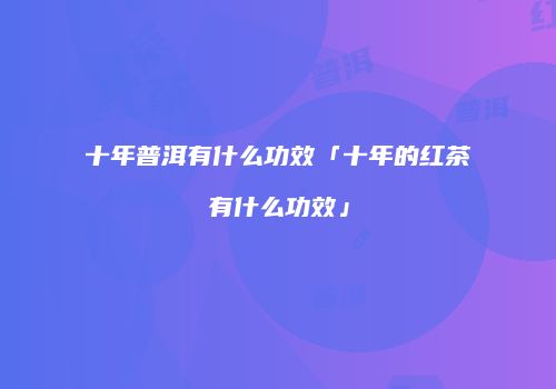 十年普洱有什么功效「十年的红茶有什么功效」