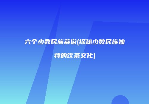 六个少数民族茶俗(探秘少数民族独特的饮茶文化)